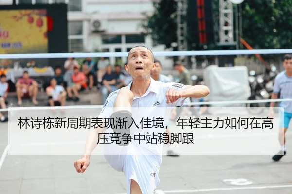 林诗栋新周期表现渐入佳境，年轻主力如何在高压竞争中站稳脚跟