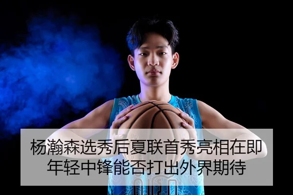 杨瀚森选秀后夏联首秀亮相在即 年轻中锋能否打出外界期待