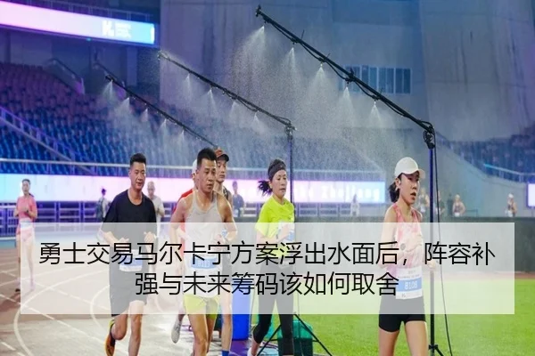勇士交易马尔卡宁方案浮出水面后，阵容补强与未来筹码该如何取舍
